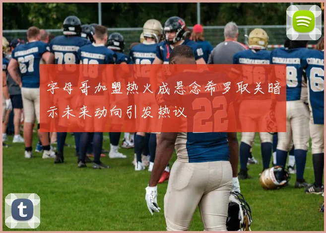 字母哥加盟热火成悬念希罗取关暗示未来动向引发热议