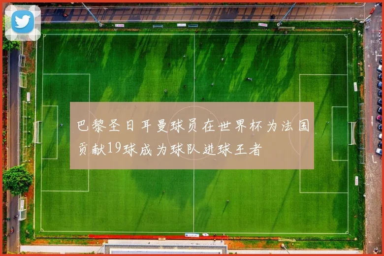 巴黎圣日耳曼球员在世界杯为法国贡献19球成为球队进球王者