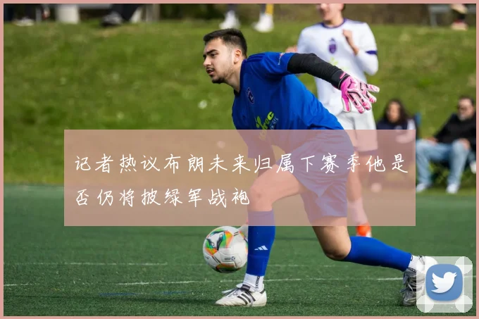 记者热议布朗未来归属下赛季他是否仍将披绿军战袍