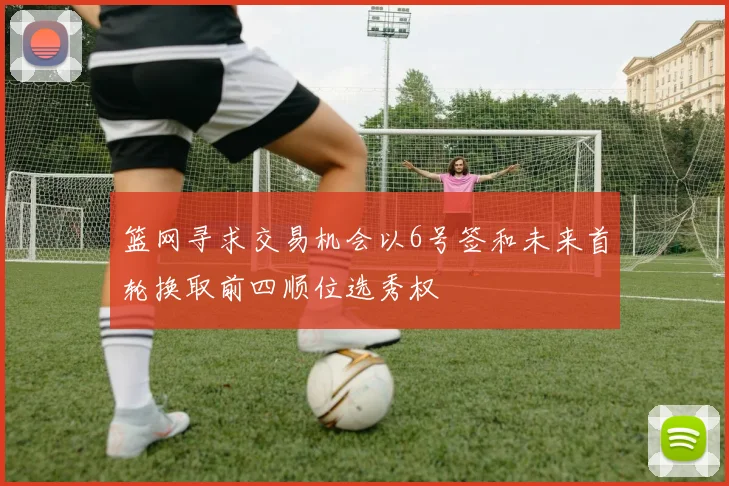 篮网寻求交易机会以6号签和未来首轮换取前四顺位选秀权