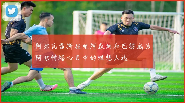阿尔瓦雷斯拒绝阿森纳和巴黎成为阿尔特塔心目中的理想人选