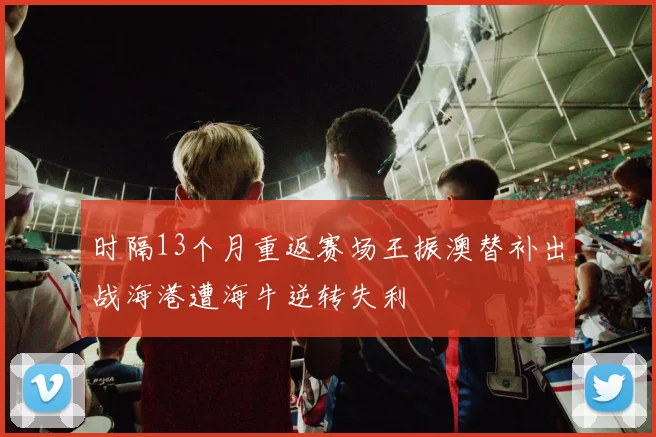 时隔13个月重返赛场王振澳替补出战海港遭海牛逆转失利