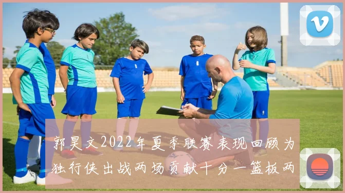 郭昊文2022年夏季联赛表现回顾为独行侠出战两场贡献十分一篮板两助攻
