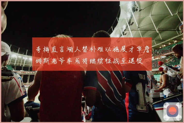 夸梅直言湖人替补难以施展才华詹姆斯老爷车或将继续征战至退役