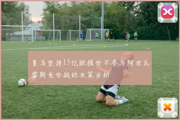 皇马坚持15亿欧报价不参与阿尔瓦雷斯竞价战的决策分析