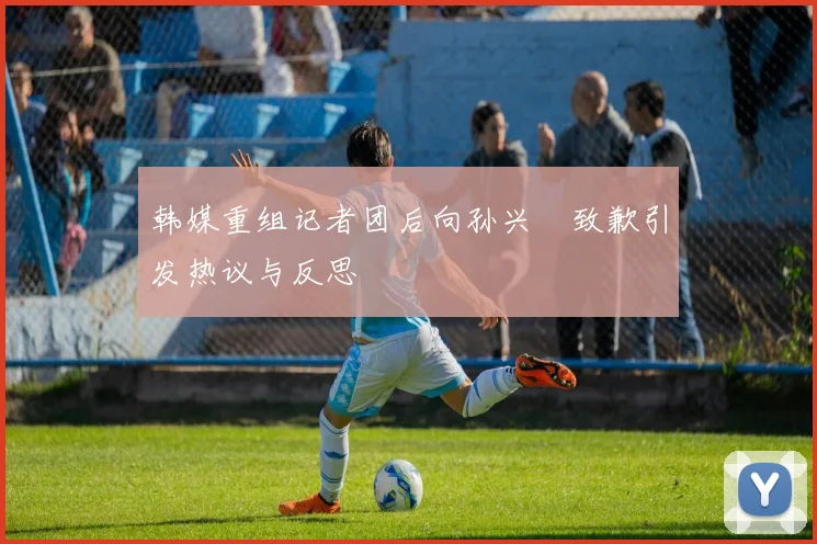 韩媒重组记者团后向孙兴慜致歉引发热议与反思