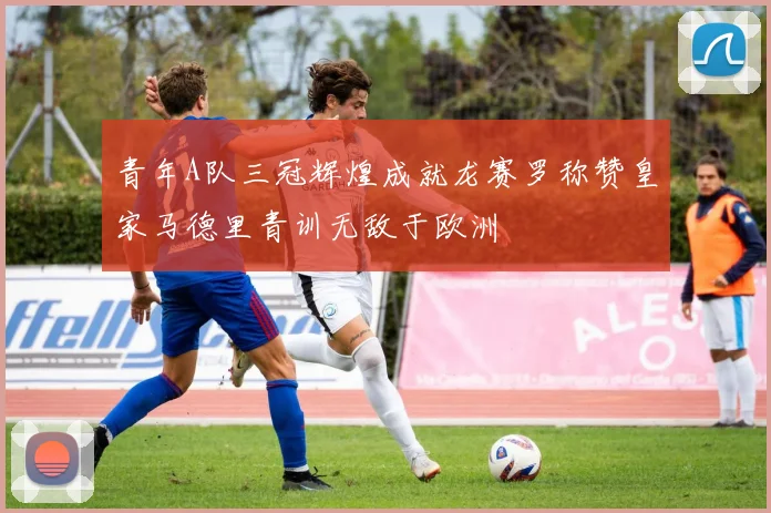 青年A队三冠辉煌成就龙赛罗称赞皇家马德里青训无敌于欧洲