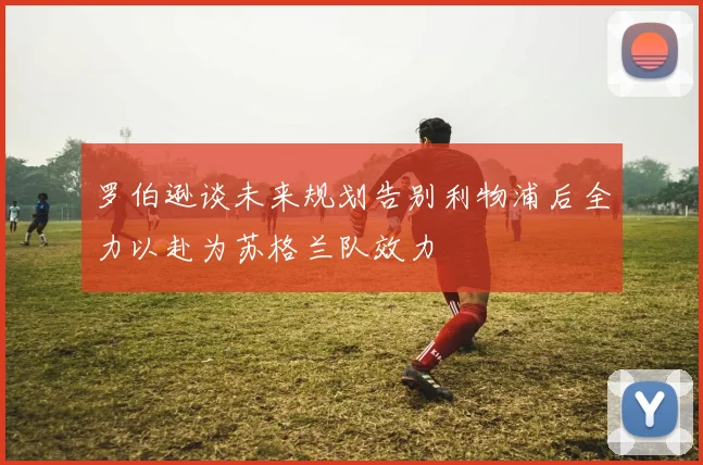 罗伯逊谈未来规划告别利物浦后全力以赴为苏格兰队效力