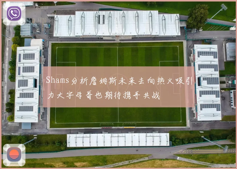 Shams分析詹姆斯未来去向热火吸引力大字母哥也期待携手共战
