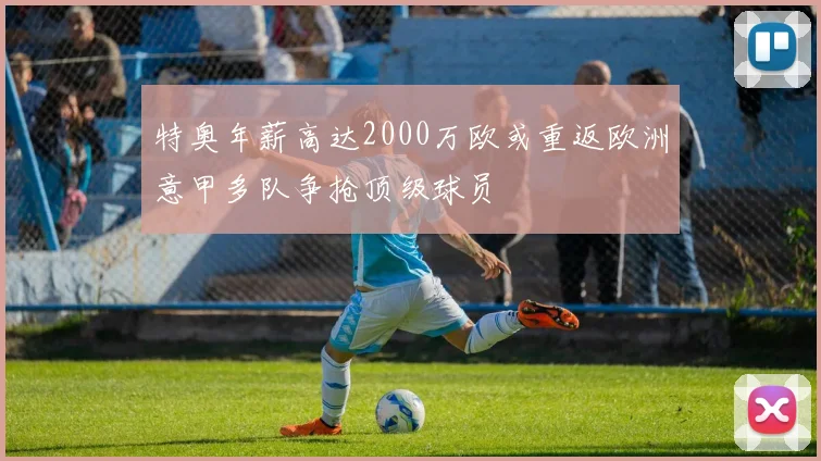 特奥年薪高达2000万欧或重返欧洲意甲多队争抢顶级球员