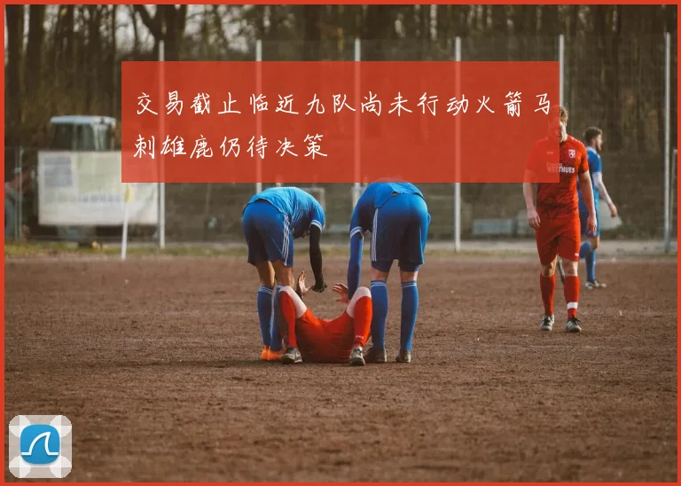 交易截止临近九队尚未行动火箭马刺雄鹿仍待决策