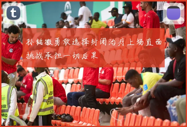 孙铭徽勇敢选择封闭治疗上场直面挑战承担一切后果