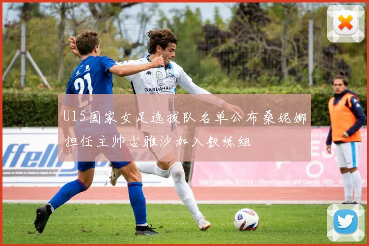 U15国家女足选拔队名单公布桑妮娜担任主帅古雅沙加入教练组