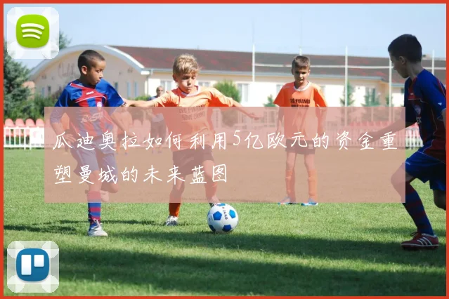 瓜迪奥拉如何利用5亿欧元的资金重塑曼城的未来蓝图