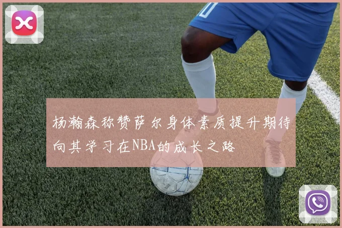 杨瀚森称赞萨尔身体素质提升期待向其学习在NBA的成长之路