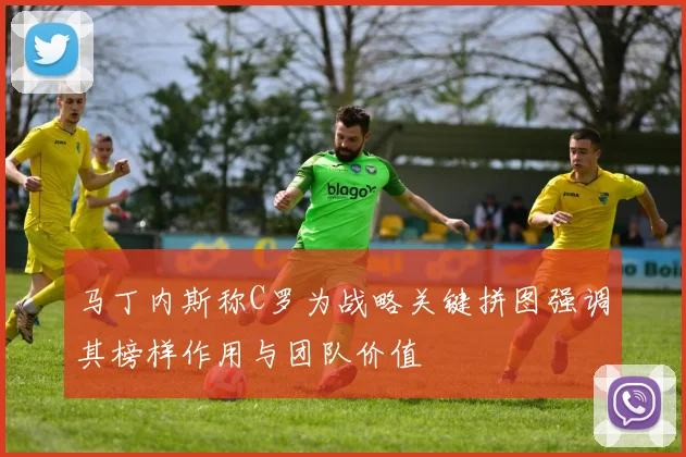 马丁内斯称C罗为战略关键拼图强调其榜样作用与团队价值
