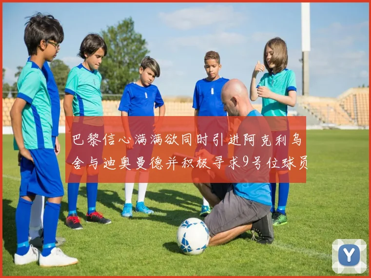 巴黎信心满满欲同时引进阿克利乌舍与迪奥曼德并积极寻求9号位球员