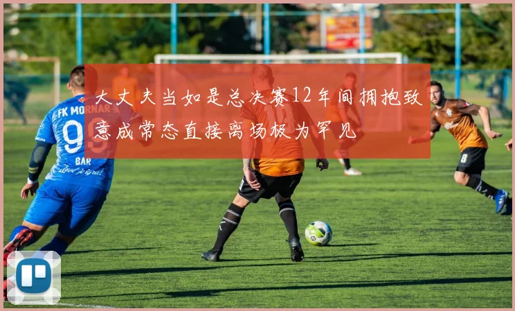 大丈夫当如是总决赛12年间拥抱致意成常态直接离场极为罕见
