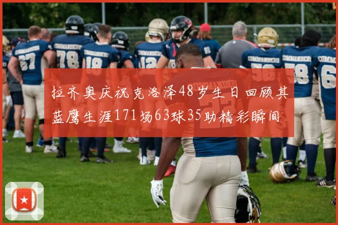 拉齐奥庆祝克洛泽48岁生日回顾其蓝鹰生涯171场63球35助精彩瞬间