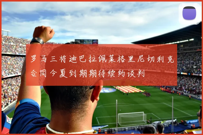罗马三将迪巴拉佩莱格里尼切利克合同今夏到期期待续约谈判