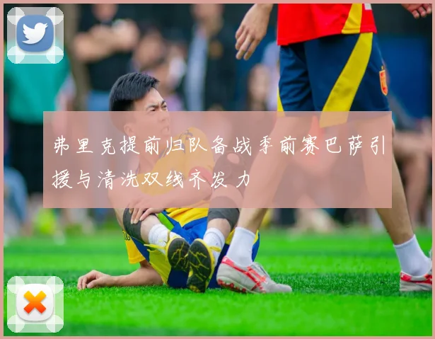 弗里克提前归队备战季前赛巴萨引援与清洗双线齐发力
