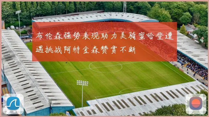 布伦森强势表现助力美骑蜜哈登遭遇挑战阿特金森赞赏不断